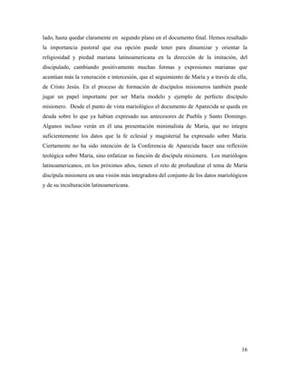 lado, hasta quedar claramente en segundo plano en el documento final. Hemos resaltado
la importancia pastoral que esa opción puede tener para dinamizar y orientar la
religiosidad y piedad mariana latinoamericana en la dirección de la imitación, del
discipulado, cambiando positivamente muchas formas y expresiones marianas que
acentúan más la veneración e intercesión, que el seguimiento de María y a través de ella,
de Cristo Jesús. En el proceso de formación de discípulos misioneros también puede
jugar un papel importante por ser María modelo y ejemplo de perfecto discípulo
misionero. Desde el punto de vista mariológico el documento de Aparecida se queda en
deuda sobre lo que ya habían expresado sus antecesores de Puebla y Santo Domingo.
Algunos incluso verán en él una presentación minimalista de María, que no integra
suficientemente los datos que la fe eclesial y magisterial ha expresado sobre María.
Ciertamente no ha sido intención de la Conferencia de Aparecida hacer una reflexión
teológica sobre María, sino enfatizar su función de discípula misionera. Los mariólogos
latinoamericanos, en los próximos años, tienen el reto de profundizar el tema de María
discípula misionera en una visión más integradora del conjunto de los datos mariológicos
y de su inculturación latinoamericana.




                                                                                      16
 