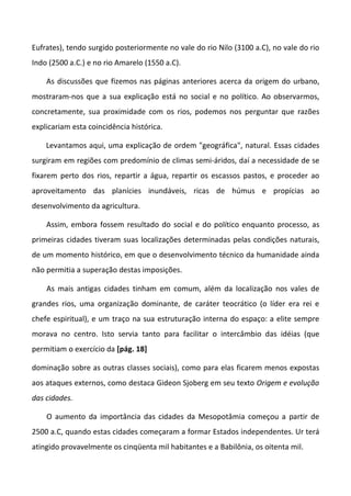 Eufrates), tendo surgido posteriormente no vale do rio Nilo (3100 a.C), no vale do rio
Indo (2500 a.C.) e no rio Amarelo (1550 a.C).
As discussões que fizemos nas páginas anteriores acerca da origem do urbano,
mostraram-nos que a sua explicação está no social e no político. Ao observarmos,
concretamente, sua proximidade com os rios, podemos nos perguntar que razões
explicariam esta coincidência histórica.
Levantamos aqui, uma explicação de ordem "geográfica", natural. Essas cidades
surgiram em regiões com predomínio de climas semi-áridos, daí a necessidade de se
fixarem perto dos rios, repartir a água, repartir os escassos pastos, e proceder ao
aproveitamento das planícies inundáveis, ricas de húmus e propícias ao
desenvolvimento da agricultura.
Assim, embora fossem resultado do social e do político enquanto processo, as
primeiras cidades tiveram suas localizações determinadas pelas condições naturais,
de um momento histórico, em que o desenvolvimento técnico da humanidade ainda
não permitia a superação destas imposições.
As mais antigas cidades tinham em comum, além da localização nos vales de
grandes rios, uma organização dominante, de caráter teocrático (o líder era rei e
chefe espiritual), e um traço na sua estruturação interna do espaço: a elite sempre
morava no centro. Isto servia tanto para facilitar o intercâmbio das idéias (que
permitiam o exercício da [pág. 18]
dominação sobre as outras classes sociais), como para elas ficarem menos expostas
aos ataques externos, como destaca Gideon Sjoberg em seu texto Origem e evolução
das cidades.
O aumento da importância das cidades da Mesopotâmia começou a partir de
2500 a.C, quando estas cidades começaram a formar Estados independentes. Ur terá
atingido provavelmente os cinqüenta mil habitantes e a Babilônia, os oitenta mil.
 