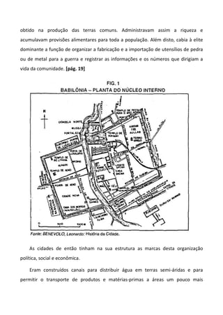 obtido na produção das terras comuns. Administravam assim a riqueza e
acumulavam provisões alimentares para toda a população. Além disto, cabia à elite
dominante a função de organizar a fabricação e a importação de utensílios de pedra
ou de metal para a guerra e registrar as informações e os números que dirigiam a
vida da comunidade. [pág. 19]
As cidades de então tinham na sua estrutura as marcas desta organização
política, social e econômica.
Eram construídos canais para distribuir água em terras semi-áridas e para
permitir o transporte de produtos e matérias-primas a áreas um pouco mais
 