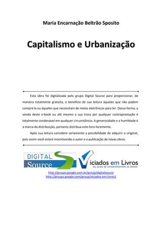 Maria Encarnação Beltrão Sposito
CCaappiittaalliissmmoo ee UUrrbbaanniizzaaççããoo
Esta obra foi digitalizada pelo grupo Digital Source para proporcionar, de
maneira totalmente gratuita, o benefício de sua leitura àqueles que não podem
comprá-la ou àqueles que necessitam de meios eletrônicos para ler. Dessa forma, a
venda deste e-book ou até mesmo a sua troca por qualquer contraprestação é
totalmente condenável em qualquer circunstância. A generosidade e a humildade é
a marca da distribuição, portanto distribua este livro livremente.
Após sua leitura considere seriamente a possibilidade de adquirir o original,
pois assim você estará incentivando o autor e a publicação de novas obras.
http://groups.google.com.br/group/digitalsource
http://groups.google.com/group/viciados-em-livros1
 