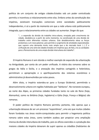 política de um conjunto de antigas cidades-Estados sob um poder centralizado
permitiu e incentivou o relacionamento entre elas. Embora antes da constituição dos
impérios, existissem transações comerciais entre sociedades politicamente
independentes, é só a partir do momento em que a rede urbana está politicamente
integrada, que o relacionamento entre as cidades vai aumentar. Singer diz que:
"… a expansão da divisão do trabalho intra-urbana, ensejada pelo crescimento da
cidade, desdobra-se a partir de certo momento, na constituição de uma divisão de
trabalho entre diferentes núcleos urbanos. Este desdobramento eleva as forças
produtivas a um novo patamar, pois permite o surgimento de atividades especializadas
que suprem uma demanda muito mais ampla que a do mercado local. (...) É a
unificação de uma série de cidades-Estados em impérios que, de fato, cria as condições
para o florescimento de uma ampla divisão interurbana do trabalho".
O Império Romano é sem dúvida o melhor exemplo de expansão da urbanização
na Antiguidade, por conta de um poder unificado. A vitória dos romanos sobre os
gregos da Itália e Sicília, e a anexação dos impérios cartaginês e helenístico,
permitiram a apropriação e o aperfeiçoamento dos sistemas econômico e
administrativo já desenvolvidos por estes povos.
Além disto, o Império estendeu-se para a Europa Ocidental, permitindo o
desenvolvimento urbano em regiões habitadas por "bárbaros". No noroeste europeu,
ao norte dos Alpes, as primeiras cidades fundadas tanto no vale do Reno (hoje,
Alemanha), como na Britânia (hoje, Inglaterra) e Gália (hoje, França e Bélgica) são
romanas.
O poder político do Império Romano permitiu portanto, não apenas que a
urbanização deixasse de ser um processo "espontâneo", uma vez que muitas cidades
foram fundadas nas áreas recém-conquistadas para permitir a hegemonia política
romana sobre estas áreas, como também acabou por propiciar uma ampliação
imensa da divisão interurbana do trabalho, pois os ofícios exercidos e a produção das
maiores cidades do Império deixaram de suprir apenas os cidadãos (habitantes de
 
