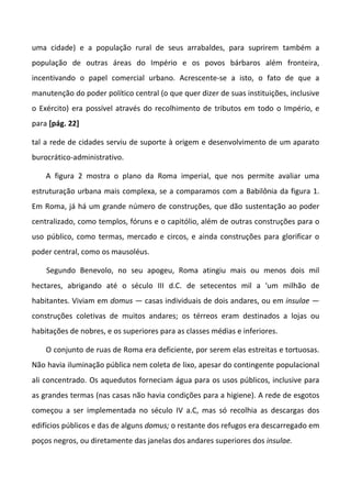 uma cidade) e a população rural de seus arrabaldes, para suprirem também a
população de outras áreas do Império e os povos bárbaros além fronteira,
incentivando o papel comercial urbano. Acrescente-se a isto, o fato de que a
manutenção do poder político central (o que quer dizer de suas instituições, inclusive
o Exército) era possível através do recolhimento de tributos em todo o Império, e
para [pág. 22]
tal a rede de cidades serviu de suporte à origem e desenvolvimento de um aparato
burocrático-administrativo.
A figura 2 mostra o plano da Roma imperial, que nos permite avaliar uma
estruturação urbana mais complexa, se a comparamos com a Babilônia da figura 1.
Em Roma, já há um grande número de construções, que dão sustentação ao poder
centralizado, como templos, fóruns e o capitólio, além de outras construções para o
uso público, como termas, mercado e circos, e ainda construções para glorificar o
poder central, como os mausoléus.
Segundo Benevolo, no seu apogeu, Roma atingiu mais ou menos dois mil
hectares, abrigando até o século III d.C. de setecentos mil a 'um milhão de
habitantes. Viviam em domus — casas individuais de dois andares, ou em insulae —
construções coletivas de muitos andares; os térreos eram destinados a lojas ou
habitações de nobres, e os superiores para as classes médias e inferiores.
O conjunto de ruas de Roma era deficiente, por serem elas estreitas e tortuosas.
Não havia iluminação pública nem coleta de lixo, apesar do contingente populacional
ali concentrado. Os aquedutos forneciam água para os usos públicos, inclusive para
as grandes termas (nas casas não havia condições para a higiene). A rede de esgotos
começou a ser implementada no século IV a.C, mas só recolhia as descargas dos
edifícios públicos e das de alguns domus; o restante dos refugos era descarregado em
poços negros, ou diretamente das janelas dos andares superiores dos insulae.
 