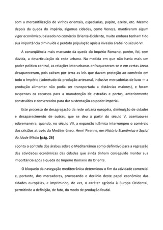 com a mercantilização de vinhos orientais, especiarias, papiro, azeite, etc. Mesmo
depois da queda do império, algumas cidades, como Veneza, mantiveram algum
vigor econômico, baseado no comércio Oriente-Ocidente, muito embora tenham tido
sua importância diminuída e perdido população após a invasão árabe no século VII.
A conseqüência mais marcante da queda do Império Romano, porém, foi, sem
dúvida, a desarticulação da rede urbana. Na medida em que não havia mais um
poder político central, as relações interurbanas enfraqueceram-se e em certas áreas
desapareceram, pois caíram por terra as leis que davam proteção ao comércio em
todo o Império (sobretudo da produção artesanal, inclusive mercadorias de luxo — a
produção alimentar não podia ser transportada a distâncias maiores), e foram
suspensos os recursos para a manutenção de estradas e portos, anteriormente
construídos e conservados para dar sustentação ao poder imperial.
Este processo de desagregação da rede urbana européia, diminuição de cidades
e desaparecimento de outras, que se deu a partir do século V, acentuou-se
sobremaneira, quando, no século VII, a expansão islâmica interrompeu o comércio
dos cristãos através do Mediterrâneo. Henri Pirenne, em História Econômica e Social
da Idade Média [pág. 26]
aponta o controle dos árabes sobre o Mediterrâneo como definitivo para a regressão
das atividades econômicas das cidades que ainda tinham conseguido manter sua
importância após a queda do Império Romano do Oriente.
O bloqueio da navegação mediterrânica determinou o fim da atividade comercial
e, portanto, dos mercadores, provocando o declínio deste papel econômico das
cidades européias, e imprimindo, de vez, o caráter agrícola à Europa Ocidental,
permitindo a definição, de fato, do modo de produção feudal.
 