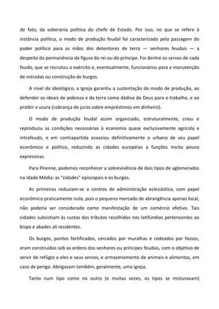 de fato, da soberania política do chefe de Estado. Por isso, no que se refere à
instância política, o modo de produção feudal foi caracterizado pela passagem do
poder político para as mãos dos detentores de terra — senhores feudais — a
despeito da permanência da figura do rei ou do príncipe. Foi dentre os servos de cada
feudo, que se recrutou o exército e, eventualmente, funcionários para a manutenção
de estradas ou construção de burgos.
A nível do ideológico, a Igreja garantiu a sustentação do modo de produção, ao
defender os ideais de pobreza e da terra como dádiva de Deus para o trabalho, e ao
proibir a usura (cobrança de juros sobre empréstimos em dinheiro).
O modo de produção feudal assim organizado, estruturalmente, criou e
reproduziu as condições necessárias à economia quase exclusivamente agrícola e
intrafeudo, e em contrapartida esvaziou definitivamente o urbano de seu papel
econômico e político, reduzindo as cidades européias a funções muito pouco
expressivas.
Para Pirenne, podemos reconhecer a sobrevivência de dois tipos de aglomerados
na Idade Média: as "cidades" episcopais e os burgos.
As primeiras reduziam-se a centros de administração eclesiástica, com papel
econômico praticamente nulo, pois o pequeno mercado de abrangência apenas local,
não poderia ser considerado como manifestação de um comércio efetivo. Tais
cidades subsistiam às custas dos tributos recolhidos nos latifúndios pertencentes ao
bispo e abades ali residentes.
Os burgos, pontos fortificados, cercados por muralhas e rodeados por fossos,
eram construídos sob as ordens dos senhores ou príncipes feudais, com o objetivo de
servir de refúgio a eles e seus servos, e armazenamento de animais e alimentos, em
caso de perigo. Abrigavam também, geralmente, uma igreja.
Tanto num tipo como no outro (e muitas vezes, os tipos se misturavam)
 
