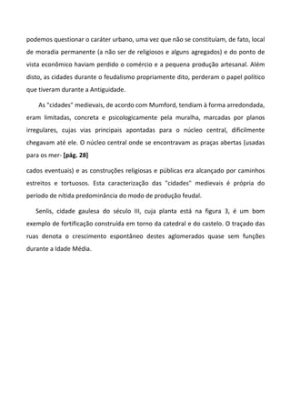 podemos questionar o caráter urbano, uma vez que não se constituíam, de fato, local
de moradia permanente (a não ser de religiosos e alguns agregados) e do ponto de
vista econômico haviam perdido o comércio e a pequena produção artesanal. Além
disto, as cidades durante o feudalismo propriamente dito, perderam o papel político
que tiveram durante a Antiguidade.
As "cidades" medievais, de acordo com Mumford, tendiam à forma arredondada,
eram limitadas, concreta e psicologicamente pela muralha, marcadas por planos
irregulares, cujas vias principais apontadas para o núcleo central, dificilmente
chegavam até ele. O núcleo central onde se encontravam as praças abertas (usadas
para os mer- [pág. 28]
cados eventuais) e as construções religiosas e públicas era alcançado por caminhos
estreitos e tortuosos. Esta caracterização das "cidades" medievais é própria do
período de nítida predominância do modo de produção feudal.
Senlis, cidade gaulesa do século III, cuja planta está na figura 3, é um bom
exemplo de fortificação construída em torno da catedral e do castelo. O traçado das
ruas denota o crescimento espontâneo destes aglomerados quase sem funções
durante a Idade Média.
 