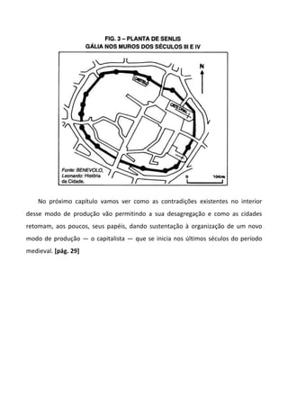 No próximo capítulo vamos ver como as contradições existentes no interior
desse modo de produção vão permitindo a sua desagregação e como as cidades
retomam, aos poucos, seus papéis, dando sustentação à organização de um novo
modo de produção — o capitalista — que se inicia nos últimos séculos do período
medieval. [pág. 29]
 