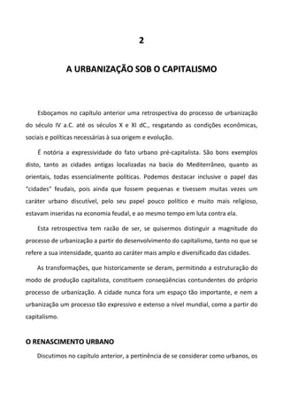 22
AA UURRBBAANNIIZZAAÇÇÃÃOO SSOOBB OO CCAAPPIITTAALLIISSMMOO
Esboçamos no capítulo anterior uma retrospectiva do processo de urbanização
do século IV a.C. até os séculos X e XI dC., resgatando as condições econômicas,
sociais e políticas necessárias à sua origem e evolução.
É notória a expressividade do fato urbano pré-capitalista. São bons exemplos
disto, tanto as cidades antigas localizadas na bacia do Mediterrâneo, quanto as
orientais, todas essencialmente políticas. Podemos destacar inclusive o papel das
"cidades" feudais, pois ainda que fossem pequenas e tivessem muitas vezes um
caráter urbano discutível, pelo seu papel pouco político e muito mais religioso,
estavam inseridas na economia feudal, e ao mesmo tempo em luta contra ela.
Esta retrospectiva tem razão de ser, se quisermos distinguir a magnitude do
processo de urbanização a partir do desenvolvimento do capitalismo, tanto no que se
refere a sua intensidade, quanto ao caráter mais amplo e diversificado das cidades.
As transformações, que historicamente se deram, permitindo a estruturação do
modo de produção capitalista, constituem conseqüências contundentes do próprio
processo de urbanização. A cidade nunca fora um espaço tão importante, e nem a
urbanização um processo tão expressivo e extenso a nível mundial, como a partir do
capitalismo.
OO RREENNAASSCCIIMMEENNTTOO UURRBBAANNOO
Discutimos no capítulo anterior, a pertinência de se considerar como urbanos, os
 