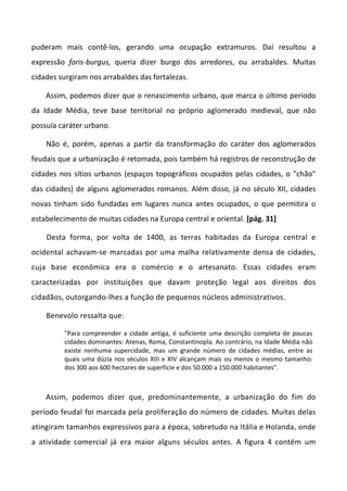 puderam mais contê-los, gerando uma ocupação extramuros. Daí resultou a
expressão foris-burgus, queria dizer burgo dos arredores, ou arrabaldes. Muitas
cidades surgiram nos arrabaldes das fortalezas.
Assim, podemos dizer que o renascimento urbano, que marca o último período
da Idade Média, teve base territorial no próprio aglomerado medieval, que não
possuía caráter urbano.
Não é, porém, apenas a partir da transformação do caráter dos aglomerados
feudais que a urbanização é retomada, pois também há registros de reconstrução de
cidades nos sítios urbanos (espaços topográficos ocupados pelas cidades, o "chão"
das cidades) de alguns aglomerados romanos. Além disso, já no século XII, cidades
novas tinham sido fundadas em lugares nunca antes ocupados, o que permitira o
estabelecimento de muitas cidades na Europa central e oriental. [pág. 31]
Desta forma, por volta de 1400, as terras habitadas da Europa central e
ocidental achavam-se marcadas por uma malha relativamente densa de cidades,
cuja base econômica era o comércio e o artesanato. Essas cidades eram
caracterizadas por instituições que davam proteção legal aos direitos dos
cidadãos, outorgando-lhes a função de pequenos núcleos administrativos.
Benevolo ressalta que:
"Para compreender a cidade antiga, é suficiente uma descrição completa de poucas
cidades dominantes: Atenas, Roma, Constantinopla. Ao contrário, na Idade Média não
existe nenhuma supercidade, mas um grande número de cidades médias, entre as
quais uma dúzia nos séculos XIII e XIV alcançam mais ou menos o mesmo tamanho:
dos 300 aos 600 hectares de superfície e dos 50.000 a 150.000 habitantes".
Assim, podemos dizer que, predominantemente, a urbanização do fim do
período feudal foi marcada pela proliferação do número de cidades. Muitas delas
atingiram tamanhos expressivos para a época, sobretudo na Itália e Holanda, onde
a atividade comercial já era maior alguns séculos antes. A figura 4 contém um
 