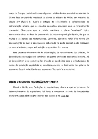 mapa da Europa, onde localizamos algumas cidades dentre as mais importantes da
última fase do período medieval. A planta da cidade de Milão, em meados do
século XIV (figura 5) ilustra o estágio de crescimento e complexidade de
estruturação urbana que as cidades européias atingiram com o renascimento
comercial. Observa-se que a cidade mantinha o plano "medieval" típico
estruturado ainda na fase de predomínio do modo de produção feudal, de que os
muros e as portas são testemunhos. Contudo, podemos notar que houve um
adensamento de ruas e construções, sobretudo na parte central, onde moravam
os mais abastados, e que a cidade já cresceu além dos muros.
Este processo de retomada da urbanização, de renascimento das cidades, foi
possível pela reativação do comércio, enquanto atividade econômica urbana. Ao
se desenvolver, esse comércio foi criando as condições para a estruturação do
modo de produção capitalista e, simultaneamente, a destruição dos pilares da
economia feudal (o latifúndio sua economia "fechada" e a servidão).
SSOOBBRREE OO MMOODDOO DDEE PPRROODDUUÇÇÃÃOO CCAAPPIITTAALLIISSTTAA
Maurice Dobb, em Evolução do capitalismo, destaca que o processo de
desenvolvimento do capitalismo foi lento e complexo, através de importantes
transformações políticas (no interior das classes e na [pág. 32]
 
