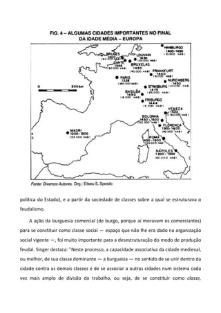 política do Estado), e a partir da sociedade de classes sobre a qual se estruturava o
feudalismo.
A ação da burguesia comercial (de burgo, porque aí moravam os comerciantes)
para se constituir como classe social — espaço que não lhe era dado na organização
social vigente —, foi muito importante para a desestruturação do modo de produção
feudal. Singer destaca: "Neste processo, a capacidade associativa da cidade medieval,
ou melhor, de sua classe dominante — a burguesia — no sentido de se unir dentro da
cidade contra as demais classes e de se associar a outras cidades num sistema cada
vez mais amplo de divisão do trabalho, ou seja, de se constituir como classe,
 