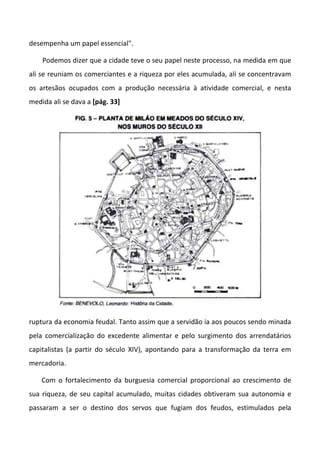 desempenha um papel essencial".
Podemos dizer que a cidade teve o seu papel neste processo, na medida em que
ali se reuniam os comerciantes e a riqueza por eles acumulada, ali se concentravam
os artesãos ocupados com a produção necessária à atividade comercial, e nesta
medida ali se dava a [pág. 33]
ruptura da economia feudal. Tanto assim que a servidão ia aos poucos sendo minada
pela comercialização do excedente alimentar e pelo surgimento dos arrendatários
capitalistas (a partir do século XIV), apontando para a transformação da terra em
mercadoria.
Com o fortalecimento da burguesia comercial proporcional ao crescimento de
sua riqueza, de seu capital acumulado, muitas cidades obtiveram sua autonomia e
passaram a ser o destino dos servos que fugiam dos feudos, estimulados pela
 