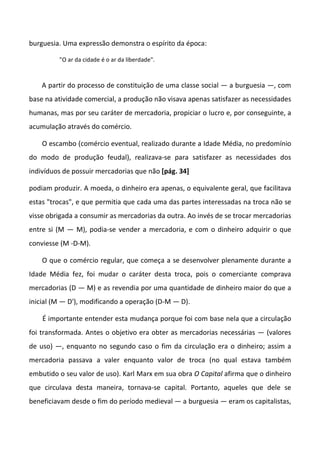 burguesia. Uma expressão demonstra o espírito da época:
"O ar da cidade é o ar da liberdade".
A partir do processo de constituição de uma classe social — a burguesia —, com
base na atividade comercial, a produção não visava apenas satisfazer as necessidades
humanas, mas por seu caráter de mercadoria, propiciar o lucro e, por conseguinte, a
acumulação através do comércio.
O escambo (comércio eventual, realizado durante a Idade Média, no predomínio
do modo de produção feudal), realizava-se para satisfazer as necessidades dos
indivíduos de possuir mercadorias que não [pág. 34]
podiam produzir. A moeda, o dinheiro era apenas, o equivalente geral, que facilitava
estas "trocas", e que permitia que cada uma das partes interessadas na troca não se
visse obrigada a consumir as mercadorias da outra. Ao invés de se trocar mercadorias
entre si (M — M), podia-se vender a mercadoria, e com o dinheiro adquirir o que
conviesse (M -D-M).
O que o comércio regular, que começa a se desenvolver plenamente durante a
Idade Média fez, foi mudar o caráter desta troca, pois o comerciante comprava
mercadorias (D — M) e as revendia por uma quantidade de dinheiro maior do que a
inicial (M — D'), modificando a operação (D-M — D).
É importante entender esta mudança porque foi com base nela que a circulação
foi transformada. Antes o objetivo era obter as mercadorias necessárias — (valores
de uso) —, enquanto no segundo caso o fim da circulação era o dinheiro; assim a
mercadoria passava a valer enquanto valor de troca (no qual estava também
embutido o seu valor de uso). Karl Marx em sua obra O Capital afirma que o dinheiro
que circulava desta maneira, tornava-se capital. Portanto, aqueles que dele se
beneficiavam desde o fim do período medieval — a burguesia — eram os capitalistas,
 