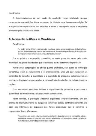monárquica.
O desenvolvimento de um modo de produção como totalidade sempre
compreende contradições. Neste momento da história, uma dessas contradições foi
a organização corporativista dos artesãos, e outra o monopólio sobre o excedente
alimentar pela aristocracia feudal.
AAss CCoorrppoorraaççõõeess ddee OOffíícciioo ee aass MMaannuuffaattuurraass
Para Pirenne
"… poder-se-ia definir a corporação medieval como uma corporação industrial que
gozava do privilégio de exercer exclusivamente determinada profissão, de acordo com
os regulamentos sancionados pela autoridade pública".
Era, na prática, o monopólio concedido, na maior parte das vezes pelo poder
municipal, ao grupo de artesãos que se dedicava a uma determinada profissão.
Havia tantas corporações de ofícios quanto profissões, e as bases da instituição
corporativa eram o exclusivismo e o protecionismo, uma vez que regulavam as
condições de trabalho, a quantidade e a qualidade da produção, determinavam os
preços e esforçavam-se para excluir a concorrência de artesãos de outras cidades e
regiões.
Este mecanismo restritivo limitava a capacidade de produção e, portanto, a
quantidade de mercadorias à disposição dos comerciantes.
Neste sentido, a produção artesanal organizada corporativamente, um dos
pilares do desenvolvimento da burguesia comercial, passou contraditoriamente a se
opor aos interesses de expansão das forças produtivas, que o comércio ia
requerendo. Singer afirma que:
"Encontrava-se, assim a burguesia comercial entre duas barreiras: o monopólio sobre o
excedente alimentar exercido pela aristocracia feudal e o monopólio sobre a produção
manufatureira, exercido pela elite corporativa".
 