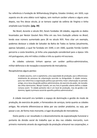 faz referência à fundação de Williamsburg (Virgínia, Estados Unidos), em 1633, cujo
aspecto era de uma aldeia rural inglesa, sem nenhum caráter urbano e alguns anos
depois, nos fins desse século, já se tornara capital da colônia de Virgínia e tinha
ampliado suas funções. [pág. 39]
No Brasil, durante o século XVI, foram fundadas 18 cidades, segundo os dados
levantados por Nestor Goulart Reis Filho em seu livro Evolução urbana no Brasil,
tendo esse número aumentado para 28 no século XVII. Para citar um exemplo,
podemos destacar a cidade de Salvador da Bahia de Todos os Santos (atualmente,
apenas Salvador), a qual foi fundada em 1549, e em 1583, quando Fernão Cardim
percorria a costa brasileira, já tinha uma população considerável para a época: três
mil portugueses, oito mil índios cristãos e três ou quatro mil escravos.
As cidades coloniais tinham apenas um caráter político-administrativo,
militar-defensivo e de recepção e escoamento de mercadorias.
Recapitulemos alguns pontos:
A cidade assumiu, com o capitalismo, uma capacidade de produção, que a diferenciava
totalmente do processo da urbanização ocorrido na Antiguidade. A cidade romana,
para nos referirmos à organização política que permitiu maior urbanização no período
antigo, era o locus da gestão político-administrativa, de exercício do poder, de moradia
das elites dominantes. Manjei Castells, em seu livro A questão urbana define a cidade
romana assim: "A cidade portanto não é um local de produção, mas de gestão e de
domínio, ligado à primazia social do aparelho político-administrativo".
A cidade mercantil era também o espaço de dominação e gestão do modo de
produção, de exercício de poder, e fornecedora de serviços, tanto quanto as cidades
antigas. No entanto diferenciava-se delas por seu caráter produtivo, ou seja, por
passar a ser, de forma mais marcante, o lugar da produção de mercadorias.
Outro ponto a ser ressaltado é o desenvolvimento da especialização funcional e
portanto da divisão social do trabalho que se deu nas cidades mercantis; num
primeiro momento através da organização da produção artesanal nas corporações, e
 