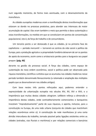 num segundo momento, de forma mais acentuada, com o desenvolvimento da
manufatura.
As cidades européias modernas eram a manifestação destas transformações que
estavam se dando no processo produtivo, para atender aos interesses de maior
acumulação de capital. Elas eram também o meio que permitia e dava sustentação a
estas transformações, na medida em que se constituíam em pontos de concentração
populacional, isto é, da força de trabalho e de consumidores.
Um terceiro ponto a ser destacado é que as cidades, já na primeira fase do
capitalismo — período mercantil — tornaram-se centros da vida social e política da
Europa, pois a produção agrícola e a propriedade fundiária deixaram de ser os pontos
de apoio da economia, assim como a aristocracia perdeu para a burguesia seu papel
prepon- [pág. 40]
derante na gestão do processo social. A força das cidades, como espaço de
sustentação da nova ordem econômica, social e política pode ser observada pela
riqueza monetária, científica e artística que se acumulou nas cidades modernas nesse
período também denominado Renascimento (a retomada e ampliação dos múltiplos
papéis que se desenvolveram nas cidades antigas).
Com base nestes três pontos reforçados aqui, podemos entender a
expressividade da urbanização européia nos séculos XIV, XV, XVI e XVII, e a
importância que muitas destas cidades atingiram. Lefèbvre reforça a dimensão e
importância destas cidades, onde contraditoriamente comerciantes e banqueiros
investiam "improdutivamente" parte de suas riquezas, e aponta, inclusive, para a
constituição na Europa, de uma rede urbana (conjunto de cidades que mantinham
relações econômicas entre si). A constituição da rede manifestava já uma certa
divisão interurbana do trabalho, tornada possível pelas ligações existentes entre as
cidades (estradas, vias fluviais e marítimas) e por relações comerciais e bancárias
 