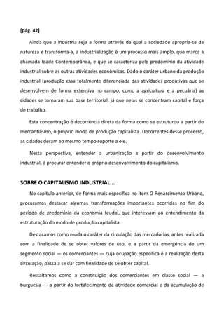 [pág. 42]
Ainda que a indústria seja a forma através da qual a sociedade apropria-se da
natureza e transforma-a, a industrialização é um processo mais amplo, que marca a
chamada Idade Contemporânea, e que se caracteriza pelo predomínio da atividade
industrial sobre as outras atividades econômicas. Dado o caráter urbano da produção
industrial (produção essa totalmente diferenciada das atividades produtivas que se
desenvolvem de forma extensiva no campo, como a agricultura e a pecuária) as
cidades se tornaram sua base territorial, já que nelas se concentram capital e força
de trabalho.
Esta concentração é decorrência direta da forma como se estruturou a partir do
mercantilismo, o próprio modo de produção capitalista. Decorrentes desse processo,
as cidades deram ao mesmo tempo suporte a ele.
Nesta perspectiva, entender a urbanização a partir do desenvolvimento
industrial, é procurar entender o próprio desenvolvimento do capitalismo.
SSOOBBRREE OO CCAAPPIITTAALLIISSMMOO IINNDDUUSSTTRRIIAALL......
No capítulo anterior, de forma mais específica no item O Renascimento Urbano,
procuramos destacar algumas transformações importantes ocorridas no fim do
período de predomínio da economia feudal, que interessam ao entendimento da
estruturação do modo de produção capitalista.
Destacamos como muda o caráter da circulação das mercadorias, antes realizada
com a finalidade de se obter valores de uso, e a partir da emergência de um
segmento social — os comerciantes — cuja ocupação específica é a realização desta
circulação, passa a se dar com finalidade de se obter capital.
Ressaltamos como a constituição dos comerciantes em classe social — a
burguesia — a partir do fortalecimento da atividade comercial e da acumulação de
 