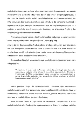 capital dela decorrentes, reforça sobremaneira as condições necessárias ao próprio
desenvolvimento capitalista. Isto porque de um lado "mina" a organização feudal, e
do outro cria, através da ação política (possível pela aliança com a realeza), condições
infra-estruturais (por exemplo, melhoria das estradas e do transporte marítimo) e
superestruturais (por exemplo, desenvolvimento de instituições legais que passam a
proteger o comércio, em detrimento dos interesses da aristocracia feudal e das
corporações) para este desenvolvimento.
Procuramos mostrar como estas transformações traduziram-se concretamente
numa ampliação expressiva da ação capitalista, quer [pág. 43]
através do fim dos monopólios feudais sobre a produção alimentar, quer através do
fim dos monopólios corporativistas sobre a produção artesanal, quer através da
ampliação do território de atuação deste capital comercial, via monopólios coloniais,
estabelecidos pelos "descobrimentos" marítimos.
Em sua obra O Capital, Marx ressalta que condições concretas concorreram para
este processo:
"A descoberta de ouro e prata na América, a extirpação, escravização e sepultamento
nas minas, da produção nativa, o início da conquista e saque das índias Orientais, a
transformação da África num campo para a caça comercial aos negros, assinalaram a
aurora da produção capitalista. Esses antecedentes idílicos constituem o principal
impulso da acumulação primitiva".
Nesta primeira etapa do desenvolvimento capitalista que denomina-se
capitalismo comercial, fase que permitiu a acumulação primitiva, ainda não havia se
desenvolvido plenamente o novo modo de produção, porque o trabalho assalariado
não havia se estabelecido de forma predominante.
Para entender como o capitalismo se desenvolve, conformando a etapa
capitalista industrial, é fundamental apreender como se dá a emergência do trabalho
 