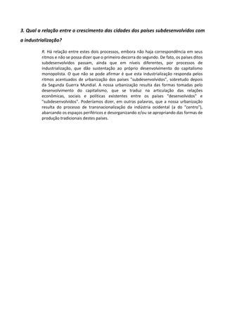 3. Qual a relação entre o crescimento das cidades dos países subdesenvolvidos com
a industrialização?
R. Há relação entre estes dois processos, embora não haja correspondência em seus
ritmos e não se possa dizer que o primeiro decorra do segundo. De fato, os países ditos
subdesenvolvidos passam, ainda que em níveis diferentes, por processos de
industrialização, que dão sustentação ao próprio desenvolvimento do capitalismo
monopolista. O que não se pode afirmar é que esta industrialização responda pelos
ritmos acentuados de urbanização dos países "subdesenvolvidos", sobretudo depois
da Segunda Guerra Mundial. A nossa urbanização resulta das formas tomadas pelo
desenvolvimento do capitalismo, que se traduz na articulação das relações
econômicas, sociais e políticas existentes entre os países "desenvolvidos" e
"subdesenvolvidos". Poderíamos dizer, em outras palavras, que a nossa urbanização
resulta do processo de transnacionalização da indústria ocidental (a do "centro"),
abarcando os espaços periféricos e desorganizando e/ou se apropriando das formas de
produção tradicionais destes países.
 