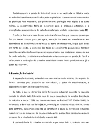 Paulatinamente a produção industrial passa a ser realizada na fábrica, onde
através dos investimentos realizados pelos capitalistas, concentram-se instrumentos
de produção mais modernos, que permitem uma produção mais rápida e de custo
menor. A concorrência torna-se inexorável para a produção artesanal, e a
emergência e predominância do trabalho assalariado, um fato consumado. [pág. 46]
O reforço deste processo deu-se pelas transformações que ocorriam no campo:
fim das terras comuns para pastagens, elevação das taxas de arrendamento em
decorrência da transformação definitiva da terra em mercadoria, o que quer dizer,
em fonte de renda. O aumento das taxas de crescimento populacional também
permitiu a ampliação do contingente de expropriados, que portadores apenas de sua
força de trabalho, constituíam-se mão-de-obra abundante para a produção fabril, e
reforçavam a instituição do trabalho assalariado como forma predominante, já a
partir do século XVI.
AA RReevvoolluuççããoo IInndduussttrriiaall
A expressão indústria, entendida em seu sentido mais restrito, diz respeito às
formas tomadas pela produção de mercadorias, a partir da maquinofatura, e
especialmente com a Revolução Industrial.
De fato, o que se denomina como Revolução Industrial, ocorrida na segunda
metade do século XVIII, foi muito mais do que a decorrência da simples descoberta
da máquina a vapor (1769), dos teares mecânicos de fiação (1767, 1768 e 1801), da
locomotiva e da estrada de ferro (1829), como alguns livros didáticos afirmam. Muito
pelo contrário, estas invenções não se constituem a causa da Revolução Industrial,
mas decorrem de processos de transformação pelos quais estava passando o próprio
processo de produção industrial desde o século XVI.
A predominância do trabalho assalariado, e por outro lado o controle, cada vez
 