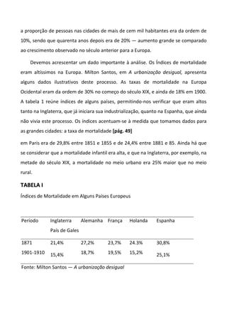 a proporção de pessoas nas cidades de mais de cem mil habitantes era da ordem de
10%, sendo que quarenta anos depois era de 20% — aumento grande se comparado
ao crescimento observado no século anterior para a Europa.
Devemos acrescentar um dado importante à análise. Os Índices de mortalidade
eram altíssimos na Europa. Milton Santos, em A urbanização desigual, apresenta
alguns dados ilustrativos deste processo. As taxas de mortalidade na Europa
Ocidental eram da ordem de 30% no começo do século XIX, e ainda de 18% em 1900.
A tabela 1 reúne índices de alguns países, permitindo-nos verificar que eram altos
tanto na Inglaterra, que já iniciara sua industrialização, quanto na Espanha, que ainda
não vivia este processo. Os índices acentuam-se à medida que tomamos dados para
as grandes cidades: a taxa de mortalidade [pág. 49]
em Paris era de 29,8% entre 1851 e 1855 e de 24,4% entre 1881 e 85. Ainda há que
se considerar que a mortalidade infantil era alta, e que na Inglaterra, por exemplo, na
metade do século XIX, a mortalidade no meio urbano era 25% maior que no meio
rural.
TTAABBEELLAA II
Índices de Mortalidade em Alguns Países Europeus
Período Inglaterra
País de Gales
Alemanha França Holanda Espanha
1871
1901-1910
21,4%
15,4%
27,2%
18,7%
23,7%
19,5%
24.3%
15,2%
30,8%
25,1%
Fonte: Milton Santos — A urbanização desigual
 