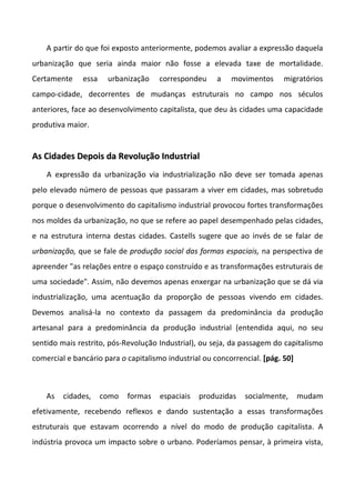 A partir do que foi exposto anteriormente, podemos avaliar a expressão daquela
urbanização que seria ainda maior não fosse a elevada taxe de mortalidade.
Certamente essa urbanização correspondeu a movimentos migratórios
campo-cidade, decorrentes de mudanças estruturais no campo nos séculos
anteriores, face ao desenvolvimento capitalista, que deu às cidades uma capacidade
produtiva maior.
AAss CCiiddaaddeess DDeeppooiiss ddaa RReevvoolluuççããoo IInndduussttrriiaall
A expressão da urbanização via industrialização não deve ser tomada apenas
pelo elevado número de pessoas que passaram a viver em cidades, mas sobretudo
porque o desenvolvimento do capitalismo industrial provocou fortes transformações
nos moldes da urbanização, no que se refere ao papel desempenhado pelas cidades,
e na estrutura interna destas cidades. Castells sugere que ao invés de se falar de
urbanização, que se fale de produção social das formas espaciais, na perspectiva de
apreender "as relações entre o espaço construído e as transformações estruturais de
uma sociedade". Assim, não devemos apenas enxergar na urbanização que se dá via
industrialização, uma acentuação da proporção de pessoas vivendo em cidades.
Devemos analisá-la no contexto da passagem da predominância da produção
artesanal para a predominância da produção industrial (entendida aqui, no seu
sentido mais restrito, pós-Revolução Industrial), ou seja, da passagem do capitalismo
comercial e bancário para o capitalismo industrial ou concorrencial. [pág. 50]
As cidades, como formas espaciais produzidas socialmente, mudam
efetivamente, recebendo reflexos e dando sustentação a essas transformações
estruturais que estavam ocorrendo a nível do modo de produção capitalista. A
indústria provoca um impacto sobre o urbano. Poderíamos pensar, à primeira vista,
 