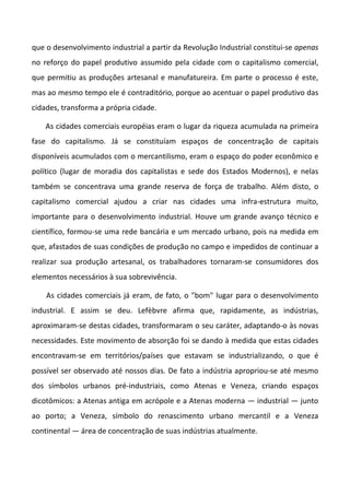que o desenvolvimento industrial a partir da Revolução Industrial constitui-se apenas
no reforço do papel produtivo assumido pela cidade com o capitalismo comercial,
que permitiu as produções artesanal e manufatureira. Em parte o processo é este,
mas ao mesmo tempo ele é contraditório, porque ao acentuar o papel produtivo das
cidades, transforma a própria cidade.
As cidades comerciais européias eram o lugar da riqueza acumulada na primeira
fase do capitalismo. Já se constituíam espaços de concentração de capitais
disponíveis acumulados com o mercantilismo, eram o espaço do poder econômico e
político (lugar de moradia dos capitalistas e sede dos Estados Modernos), e nelas
também se concentrava uma grande reserva de força de trabalho. Além disto, o
capitalismo comercial ajudou a criar nas cidades uma infra-estrutura muito,
importante para o desenvolvimento industrial. Houve um grande avanço técnico e
científico, formou-se uma rede bancária e um mercado urbano, pois na medida em
que, afastados de suas condições de produção no campo e impedidos de continuar a
realizar sua produção artesanal, os trabalhadores tornaram-se consumidores dos
elementos necessários à sua sobrevivência.
As cidades comerciais já eram, de fato, o "bom" lugar para o desenvolvimento
industrial. E assim se deu. Lefèbvre afirma que, rapidamente, as indústrias,
aproximaram-se destas cidades, transformaram o seu caráter, adaptando-o às novas
necessidades. Este movimento de absorção foi se dando à medida que estas cidades
encontravam-se em territórios/países que estavam se industrializando, o que é
possível ser observado até nossos dias. De fato a indústria apropriou-se até mesmo
dos símbolos urbanos pré-industriais, como Atenas e Veneza, criando espaços
dicotômicos: a Atenas antiga em acrópole e a Atenas moderna — industrial — junto
ao porto; a Veneza, símbolo do renascimento urbano mercantil e a Veneza
continental — área de concentração de suas indústrias atualmente.
 