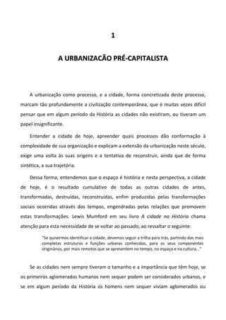 11
AA UURRBBAANNIIZZAACCÃÃOO PPRRÉÉ--CCAAPPIITTAALLIISSTTAA
A urbanização como processo, e a cidade, forma concretizada deste processo,
marcam tão profundamente a civilização contemporânea, que é muitas vezes difícil
pensar que em algum período da História as cidades não existiram, ou tiveram um
papel insignificante.
Entender a cidade de hoje, apreender quais processos dão conformação à
complexidade de sua organização e explicam a extensão da urbanização neste século,
exige uma volta às suas origens e a tentativa de reconstruir, ainda que de forma
sintética, a sua trajetória.
Dessa forma, entendemos que o espaço é história e nesta perspectiva, a cidade
de hoje, é o resultado cumulativo de todas as outras cidades de antes,
transformadas, destruídas, reconstruídas, enfim produzidas pelas transformações
sociais ocorridas através dos tempos, engendradas pelas relações que promovem
estas transformações. Lewis Mumford em seu livro A cidade na História chama
atenção para esta necessidade de se voltar ao passado, ao ressaltar o seguinte:
"Se quisermos identificar a cidade, devemos seguir a trilha para trás, partindo das mais
completas estruturas e funções urbanas conhecidas, para os seus componentes
originários, por mais remotos que se apresentem no tempo, no espaço e na cultura..."
Se as cidades nem sempre tiveram o tamanho e a importância que têm hoje, se
os primeiros aglomerados humanos nem sequer podem ser considerados urbanos, e
se em algum período da História os homens nem sequer viviam aglomerados ou
 