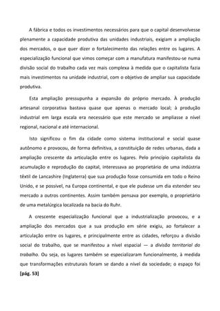 A fábrica e todos os investimentos necessários para que o capital desenvolvesse
plenamente a capacidade produtiva das unidades industriais, exigiam a ampliação
dos mercados, o que quer dizer o fortalecimento das relações entre os lugares. A
especialização funcional que vimos começar com a manufatura manifestou-se numa
divisão social do trabalho cada vez mais complexa à medida que o capitalista fazia
mais investimentos na unidade industrial, com o objetivo de ampliar sua capacidade
produtiva.
Esta ampliação pressupunha a expansão do próprio mercado. À produção
artesanal corporativa bastava quase que apenas o mercado local; à produção
industrial em larga escala era necessário que este mercado se ampliasse a nível
regional, nacional e até internacional.
Isto significou o fim da cidade como sistema institucional e social quase
autônomo e provocou, de forma definitiva, a constituição de redes urbanas, dada a
ampliação crescente da articulação entre os lugares. Pelo princípio capitalista da
acumulação e reprodução do capital, interessava ao proprietário de uma indústria
têxtil de Lancashire (Inglaterra) que sua produção fosse consumida em todo o Reino
Unido, e se possível, na Europa continental, e que ele pudesse um dia estender seu
mercado a outros continentes. Assim também pensava por exemplo, o proprietário
de uma metalúrgica localizada na bacia do Ruhr.
A crescente especialização funcional que a industrialização provocou, e a
ampliação dos mercados que a sua produção em série exigiu, ao fortalecer a
articulação entre os lugares, e principalmente entre as cidades, reforçou a divisão
social do trabalho, que se manifestou a nível espacial — a divisão territorial do
trabalho. Ou seja, os lugares também se especializaram funcionalmente, à medida
que transformações estruturais foram se dando a nível da sociedade; o espaço foi
[pág. 53]
 
