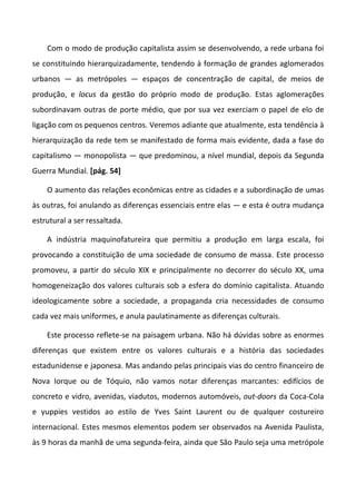 Com o modo de produção capitalista assim se desenvolvendo, a rede urbana foi
se constituindo hierarquizadamente, tendendo à formação de grandes aglomerados
urbanos — as metrópoles — espaços de concentração de capital, de meios de
produção, e locus da gestão do próprio modo de produção. Estas aglomerações
subordinavam outras de porte médio, que por sua vez exerciam o papel de elo de
ligação com os pequenos centros. Veremos adiante que atualmente, esta tendência à
hierarquização da rede tem se manifestado de forma mais evidente, dada a fase do
capitalismo — monopolista — que predominou, a nível mundial, depois da Segunda
Guerra Mundial. [pág. 54]
O aumento das relações econômicas entre as cidades e a subordinação de umas
às outras, foi anulando as diferenças essenciais entre elas — e esta é outra mudança
estrutural a ser ressaltada.
A indústria maquinofatureira que permitiu a produção em larga escala, foi
provocando a constituição de uma sociedade de consumo de massa. Este processo
promoveu, a partir do século XIX e principalmente no decorrer do século XX, uma
homogeneização dos valores culturais sob a esfera do domínio capitalista. Atuando
ideologicamente sobre a sociedade, a propaganda cria necessidades de consumo
cada vez mais uniformes, e anula paulatinamente as diferenças culturais.
Este processo reflete-se na paisagem urbana. Não há dúvidas sobre as enormes
diferenças que existem entre os valores culturais e a história das sociedades
estadunidense e japonesa. Mas andando pelas principais vias do centro financeiro de
Nova Iorque ou de Tóquio, não vamos notar diferenças marcantes: edifícios de
concreto e vidro, avenidas, viadutos, modernos automóveis, out-doors da Coca-Cola
e yuppies vestidos ao estilo de Yves Saint Laurent ou de qualquer costureiro
internacional. Estes mesmos elementos podem ser observados na Avenida Paulista,
às 9 horas da manhã de uma segunda-feira, ainda que São Paulo seja uma metrópole
 
