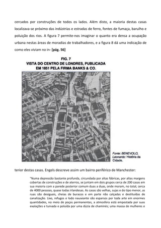 cercados por construções de todos os lados. Além disto, a maioria destas casas
localizava-se próximo das indústrias e estradas de ferro, fontes de fumaça, barulho e
poluição dos rios. A figura 7 permite-nos imaginar o quanto era densa a ocupação
urbana nestas áreas de moradias de trabalhadores, e a figura 8 dá uma indicação de
como eles viviam no in- [pág. 56]
terior destas casas. Engels descreve assim um bairro periférico de Manchester:
"Numa depressão bastante profunda, circundada por altas fábricas, por altas margens
cobertas de construções e de aterros, se juntam em dois grupos cerca de 200 casas em
sua maioria com a parede posterior comum duas a duas, onde moram, no total, cerca
de 4000 pessoas, quase todas irlandesas. As casas são velhas, sujas e do tipo menor, as
ruas são desiguais, cheias de buracos e em parte não calçadas e destituídas de
canalização. Lixo, refugos e lodo nauseante são esparsos por toda arte em enormes
quantidades, no meio de poças permanentes, a atmosfera está empestada por suas
exalações e turvada e poluída por uma dúzia de chaminés; uma massa de mulheres e
 