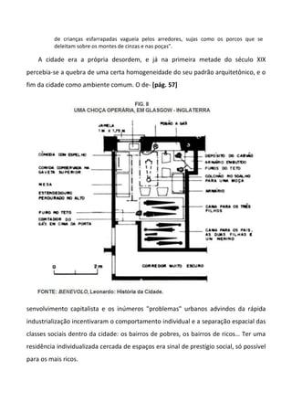 de crianças esfarrapadas vagueia pelos arredores, sujas como os porcos que se
deleitam sobre os montes de cinzas e nas poças".
A cidade era a própria desordem, e já na primeira metade do século XIX
percebia-se a quebra de uma certa homogeneidade do seu padrão arquitetônico, e o
fim da cidade como ambiente comum. O de- [pág. 57]
senvolvimento capitalista e os inúmeros "problemas" urbanos advindos da rápida
industrialização incentivaram o comportamento individual e a separação espacial das
classes sociais dentro da cidade: os bairros de pobres, os bairros de ricos… Ter uma
residência individualizada cercada de espaços era sinal de prestígio social, só possível
para os mais ricos.
 