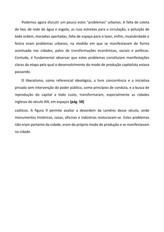 Podemos agora discutir um pouco estes "problemas" urbanos. A falta de coleta
de lixo, de rede de água e esgoto, as ruas estreitas para a circulação, a poluição de
toda ordem, moradias apertadas, falta de espaço para o lazer, enfim, insalubridade e
feiúra eram problemas urbanos, na medida em que se manifestavam de forma
acentuada nas cidades, palco de transformações econômicas, sociais e políticas.
Contudo, é fundamental observar que estes problemas constituíam manifestações
claras da etapa pela qual o desenvolvimento do modo de produção capitalista estava
passando.
O liberalismo, como referencial ideológico, a livre concorrência e a iniciativa
privada sem intervenção do poder público, como princípios de conduta, e a busca de
reprodução do capital a todo custo, transformaram, especialmente as cidades
inglesas do século XIX, em espaços [pág. 58]
caóticos. A figura 9 permite avaliar a desordem da Londres desse século, onde
monumentos históricos, casas, oficinas e indústrias misturavam-se. Estes problemas
não eram portanto da cidade, eram do próprio modo de produção e se manifestavam
na cidade.
 