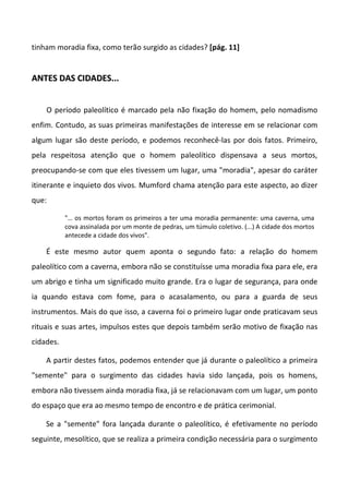 tinham moradia fixa, como terão surgido as cidades? [pág. 11]
AANNTTEESS DDAASS CCIIDDAADDEESS......
O período paleolítico é marcado pela não fixação do homem, pelo nomadismo
enfim. Contudo, as suas primeiras manifestações de interesse em se relacionar com
algum lugar são deste período, e podemos reconhecê-las por dois fatos. Primeiro,
pela respeitosa atenção que o homem paleolítico dispensava a seus mortos,
preocupando-se com que eles tivessem um lugar, uma "moradia", apesar do caráter
itinerante e inquieto dos vivos. Mumford chama atenção para este aspecto, ao dizer
que:
"… os mortos foram os primeiros a ter uma moradia permanente: uma caverna, uma
cova assinalada por um monte de pedras, um túmulo coletivo. (...) A cidade dos mortos
antecede a cidade dos vivos".
É este mesmo autor quem aponta o segundo fato: a relação do homem
paleolítico com a caverna, embora não se constituísse uma moradia fixa para ele, era
um abrigo e tinha um significado muito grande. Era o lugar de segurança, para onde
ia quando estava com fome, para o acasalamento, ou para a guarda de seus
instrumentos. Mais do que isso, a caverna foi o primeiro lugar onde praticavam seus
rituais e suas artes, impulsos estes que depois também serão motivo de fixação nas
cidades.
A partir destes fatos, podemos entender que já durante o paleolítico a primeira
"semente" para o surgimento das cidades havia sido lançada, pois os homens,
embora não tivessem ainda moradia fixa, já se relacionavam com um lugar, um ponto
do espaço que era ao mesmo tempo de encontro e de prática cerimonial.
Se a "semente" fora lançada durante o paleolítico, é efetivamente no período
seguinte, mesolítico, que se realiza a primeira condição necessária para o surgimento
 
