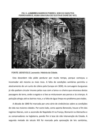Esta desordem não pôde perdurar por muito tempo, porque começou a
incomodar até mesmo os mais ricos. A falta de condições sanitárias permitiu o
alastramento de um surto de cólera pela Europa em 183Q. As carruagens burguesas
já não podiam circular imunes pelas ruas com a lama e o cheiro que emanava destas
passagens de terra, onde o esgoto e o lixo se misturavam aos porcos e às crianças. A
poluição atingiu até os bairros ricos, e a falta de água limpa era problema para todos.
A década de 1840 foi marcada por uma série de sindicâncias sobre as condições
de vida nas maiores cidades. Por outro lado, como aponta Benevolo, houve o fim dos
regimes liberais, com a ascensão de Napoleão III na França, Bismarck na Alemanha e
os conservadores na Inglaterra, pondo fim à tese de não intervenção do Estado. A
segunda metade do século XIX foi marcada pela aprovação de leis sanitárias,
 