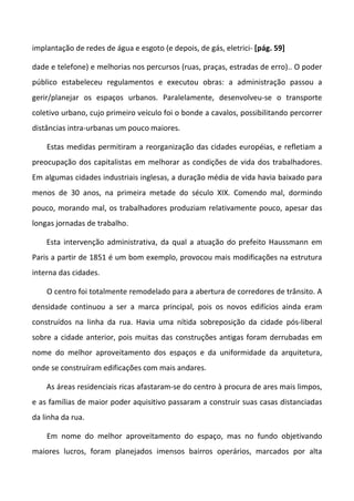 implantação de redes de água e esgoto (e depois, de gás, eletrici- [pág. 59]
dade e telefone) e melhorias nos percursos (ruas, praças, estradas de erro).. O poder
público estabeleceu regulamentos e executou obras: a administração passou a
gerir/planejar os espaços urbanos. Paralelamente, desenvolveu-se o transporte
coletivo urbano, cujo primeiro veículo foi o bonde a cavalos, possibilitando percorrer
distâncias intra-urbanas um pouco maiores.
Estas medidas permitiram a reorganização das cidades européias, e refletiam a
preocupação dos capitalistas em melhorar as condições de vida dos trabalhadores.
Em algumas cidades industriais inglesas, a duração média de vida havia baixado para
menos de 30 anos, na primeira metade do século XIX. Comendo mal, dormindo
pouco, morando mal, os trabalhadores produziam relativamente pouco, apesar das
longas jornadas de trabalho.
Esta intervenção administrativa, da qual a atuação do prefeito Haussmann em
Paris a partir de 1851 é um bom exemplo, provocou mais modificações na estrutura
interna das cidades.
O centro foi totalmente remodelado para a abertura de corredores de trânsito. A
densidade continuou a ser a marca principal, pois os novos edifícios ainda eram
construídos na linha da rua. Havia uma nítida sobreposição da cidade pós-liberal
sobre a cidade anterior, pois muitas das construções antigas foram derrubadas em
nome do melhor aproveitamento dos espaços e da uniformidade da arquitetura,
onde se construíram edificações com mais andares.
As áreas residenciais ricas afastaram-se do centro à procura de ares mais limpos,
e as famílias de maior poder aquisitivo passaram a construir suas casas distanciadas
da linha da rua.
Em nome do melhor aproveitamento do espaço, mas no fundo objetivando
maiores lucros, foram planejados imensos bairros operários, marcados por alta
 