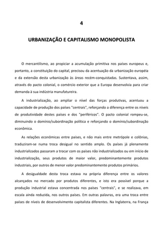 44
UURRBBAANNIIZZAAÇÇÃÃOO EE CCAAPPIITTAALLIISSMMOO MMOONNOOPPOOLLIISSTTAA
O mercantilismo, ao propiciar a acumulação primitiva nos países europeus e,
portanto, a constituição do capital, precisou da acentuação da urbanização européia
e da extensão desta urbanização às áreas recém-conquistadas. Sustentava, assim,
através do pacto colonial, o comércio exterior que a Europa desenvolvia para criar
demanda à sua indústria manufatureira.
A industrialização, ao ampliar o nível das forças produtivas, acentuou a
capacidade de produção dos países "centrais", reforçando a diferença entre os níveis
de produtividade destes países e dos "periféricos". O pacto colonial rompeu-se,
diminuindo o domínio/subordinação política e reforçando o domínio/subordinação
econômica.
As relações econômicas entre países, e não mais entre metrópole e colônias,
traduziram-se numa troca desigual no sentido amplo. Os países já plenamente
industrializados passaram a trocar com os países não industrializados ou em início de
industrialização, seus produtos de maior valor, predominantemente produtos
industriais, por outros de menor valor predominantemente produtos primários.
A desigualdade desta troca estava na própria diferença entre os valores
alcançados no mercado por produtos diferentes, e isto era possível porque a
produção industrial estava concentrada nos países "centrais", e se realizava, em
escala ainda reduzida, nos outros países. Em outras palavras, era uma troca entre
países de níveis de desenvolvimento capitalista diferentes. Na Inglaterra, na França
 