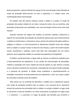 Nesta perspectiva, estamos falando do espaço corno concretização-materialização do
modo de produção determinante no caso o capitalista, e a cidade como uma
manifestação desta concretização.
Os espaços não são apenas urbanos; existe a cidade e o campo. O modo de
produção não produz cidades de um lado e campo do outro, mas ao contrário, esta
produção compreende uma totalidade, com uma articulação intensa entre estes dois
espaços.
Quando tratamos da origem das cidades no primeiro capítulo, reforçamos o
aspecto da necessidade da produção do excedente agrícola para que historicamente
a cidade se conformasse, e mostramos como, através do exercício do poder político e
religioso, o urbano e o rural articulavam-se. Mostramos também como esta relação
entre a cidade e o campo mudou no decorrer dos tempos, a partir de transformações
sociais, econômicas e políticas. Como está hoje esta articulação? Ou, em outras
palavras, qual o papel das cidades no contexto do capitalismo monopolista?
A cidade é, particularmente, o lugar onde se reúnem as melhores condições para
o desenvolvimento do capitalismo. O seu caráter de concentração, de densidade,
viabiliza a realização com maior rapidez do ciclo do capital, ou seja, diminui o tempo
entre o primeiro investimento necessário à realização de uma determinada produção
e o consumo do produto. A cidade reúne qualitativa e quantitativamente as
condições necessárias ao desenvolvimento do capitalismo, e por isso ocupa o papel
de comando na divisão social do trabalho.
Não vamos cair na confusão de identificar a cidade com o capitalismo porque
este modo de produção também está no campo e só é possível de se reproduzir
através do aumento da articulação entre a cidade e o campo A cidade é o lugar onde
se concentra a força de trabalho e os meios necessários à produção em larga escala
— a industrial —, e, portanto, é o lugar da gestão, das decisões que orientam o
 