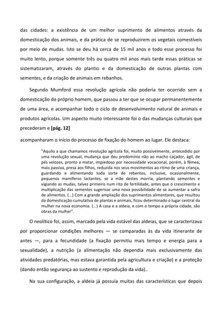 das cidades: a existência de um melhor suprimento de alimentos através da
domesticação dos animais, e da prática de se reproduzirem os vegetais comestíveis
por meio de mudas. Isto se deu há cerca de 15 mil anos e todo esse processo foi
muito lento, porque somente três ou quatro mil anos mais tarde essas práticas se
sistematizaram, através do plantio e da domesticação de outras plantas com
sementes, e da criação de animais em rebanhos.
Segundo Mumford essa revolução agrícola não poderia ter ocorrido sem a
domesticação do próprio homem, que passou a ter que se ocupar permanentemente
de uma área, e acompanhar todo o ciclo de desenvolvimento natural de animais e
produtos agrícolas. Um aspecto muito interessante foi o das mudanças culturais que
precederam e [pág. 12]
acompanharam o início do processo de fixação do homem ao lugar. Ele destaca:
"Aquilo a que chamamos revolução agrícola foi, muito possivelmente, antecedido por
uma revolução sexual, mudança que deu predomínio não ao macho caçador, ágil, de
pés velozes, pronto a matar, impiedoso por necessidade vocacional, porém, à fêmea,
mais passiva, presa aos filhos, reduzida nos seus movimentos ao ritmo de uma criança,
guardando e alimentando toda sorte de rebentos, inclusive, ocasionalmente,
pequenos mamíferos lactantes, se a mãe destes morria, plantando sementes e
vigiando as mudas, talvez primeiro num rito de fertilidade, antes que o crescimento e
multiplicação das sementes sugerisse uma nova possibilidade de se aumentar a safra
de alimentos. (...) Com a grande ampliação dos suprimentos alimentares, que resultou
da domesticação cumulativa de plantas e animais, ficou determinado o lugar central da
mulher na nova economia. (...) A casa e a aldeia, e com o tempo a própria cidade, são
obras da mulher".
O neolítico foi, assim, marcado pela vida estável das aldeias, que se caracterizava
por proporcionar condições melhores — se comparadas às da vida itinerante de
antes —, para a fecundidade (a fixação permitiu mais tempo e energia para a
sexualidade), a nutrição (a alimentação não dependia mais exclusivamente das
atividades predatórias, mas estava garantida pela agricultura e criação) e a proteção
(dando então segurança ao sustento e reprodução da vida)..
Na sua configuração, a aldeia já possuía muitas das características que depois
 