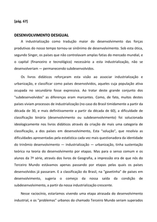[pág. 67]
DDEESSEENNVVOOLLVVIIMMEENNTTOO DDEESSIIGGUUAALL
A industrialização como tradução maior do desenvolvimento das forças
produtivas do nosso tempo tornou-se sinônimo de desenvolvimento. Sob esta ótica,
segundo Singer, os países que não controlavam amplas fatias do mercado mundial, e
o capital (financeiro e tecnológico) necessário a esta industrialização, não se
desenvolveriam — permanecendo subdesenvolvidos.
Os livros didáticos reforçaram esta visão ao associar industrialização e
urbanização, e classificar como países desenvolvidos, aqueles cuja população ativa
ocupada no secundário fosse expressiva. Ao tratar deste grande conjunto dos
"subdesenvolvidos" as diferenças eram marcantes. Como, de fato, muitos destes
países viviam processos de industrialização (no caso do Brasil timidamente a partir da
década de 30, e mais definitivamente a partir da década de 60), a dificuldade de
classificação binária (desenvolvimento ou subdesenvolvimento) foi solucionada
ideologicamente nos livros didáticos através da criação de mais uma categoria de
classificação, a dos países em desenvolvimento, Esta "solução", que resolvia as
dificuldades apresentadas pela estatística cada vez mais questionadora da identidade
do trinômio desenvolvimento — industrialização — urbanização, tinha sustentação
teórica na teoria do desenvolvimento por etapas. Mas para o senso comum e os
alunos da 7ª série, através dos livros de Geografia, a impressão era de que nós do
Terceiro Mundo estávamos apenas passando por etapas pelas quais os países
desenvolvidos já passaram. E a classificação do Brasil, na "gavetinha" de países em
desenvolvimento, sugeria o começo da nossa saída da condição de
subdesenvolvimento, a partir da nossa industrialização crescente.
Nesse raciocínio, estaríamos vivendo uma etapa atrasada do desenvolvimento
industrial, e os "problemas" urbanos do chamado Terceiro Mundo seriam superados
 