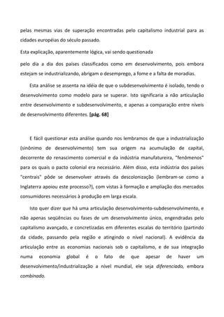 pelas mesmas vias de superação encontradas pelo capitalismo industrial para as
cidades européias do século passado.
Esta explicação, aparentemente lógica, vai sendo questionada
pelo dia a dia dos países classificados como em desenvolvimento, pois embora
estejam se industrializando, abrigam o desemprego, a fome e a falta de moradias.
Esta análise se assenta na idéia de que o subdesenvolvimento é isolado, tendo o
desenvolvimento como modelo para se superar. Isto significaria a não articulação
entre desenvolvimento e subdesenvolvimento, e apenas a comparação entre níveis
de desenvolvimento diferentes. [pág. 68]
E fácil questionar esta análise quando nos lembramos de que a industrialização
(sinônimo de desenvolvimento) tem sua origem na acumulação de capital,
decorrente do renascimento comercial e da indústria manufatureira, "fenômenos"
para os quais o pacto colonial era necessário. Além disso, esta indústria dos países
"centrais" pôde se desenvolver através da descolonização (lembram-se como a
Inglaterra apoiou este processo?), com vistas à formação e ampliação dos mercados
consumidores necessários à produção em larga escala.
Isto quer dizer que há uma articulação desenvolvimento-subdesenvolvimento, e
não apenas seqüências ou fases de um desenvolvimento único, engendradas pelo
capitalismo avançado, e concretizadas em diferentes escalas do território (partindo
da cidade, passando pela região e atingindo o nível nacional). A evidência da
articulação entre as economias nacionais sob o capitalismo, e de sua integração
numa economia global é o fato de que apesar de haver um
desenvolvimento/industrialização a nível mundial, ele seja diferenciado, embora
combinado.
 