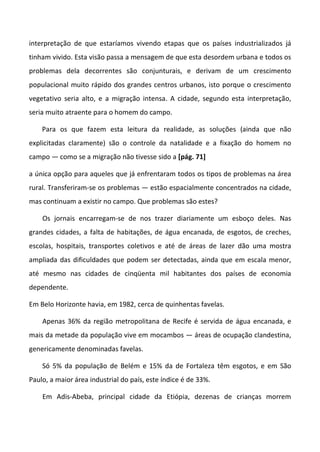 interpretação de que estaríamos vivendo etapas que os países industrializados já
tinham vivido. Esta visão passa a mensagem de que esta desordem urbana e todos os
problemas dela decorrentes são conjunturais, e derivam de um crescimento
populacional muito rápido dos grandes centros urbanos, isto porque o crescimento
vegetativo seria alto, e a migração intensa. A cidade, segundo esta interpretação,
seria muito atraente para o homem do campo.
Para os que fazem esta leitura da realidade, as soluções (ainda que não
explicitadas claramente) são o controle da natalidade e a fixação do homem no
campo — como se a migração não tivesse sido a [pág. 71]
a única opção para aqueles que já enfrentaram todos os tipos de problemas na área
rural. Transferiram-se os problemas — estão espacialmente concentrados na cidade,
mas continuam a existir no campo. Que problemas são estes?
Os jornais encarregam-se de nos trazer diariamente um esboço deles. Nas
grandes cidades, a falta de habitações, de água encanada, de esgotos, de creches,
escolas, hospitais, transportes coletivos e até de áreas de lazer dão uma mostra
ampliada das dificuldades que podem ser detectadas, ainda que em escala menor,
até mesmo nas cidades de cinqüenta mil habitantes dos países de economia
dependente.
Em Belo Horizonte havia, em 1982, cerca de quinhentas favelas.
Apenas 36% da região metropolitana de Recife é servida de água encanada, e
mais da metade da população vive em mocambos — áreas de ocupação clandestina,
genericamente denominadas favelas.
Só 5% da população de Belém e 15% da de Fortaleza têm esgotos, e em São
Paulo, a maior área industrial do país, este índice é de 33%.
Em Adis-Abeba, principal cidade da Etiópia, dezenas de crianças morrem
 