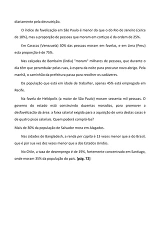 diariamente pela desnutrição.
O índice de favelização em São Paulo é menor do que o do Rio de Janeiro (cerca
de 10%), mas a proporção de pessoas que moram em cortiços é da ordem de 25%.
Em Caracas (Venezuela) 30% das pessoas moram em favelas, e em Lima (Peru)
esta proporção é de 75%.
Nas calçadas de Bombaim (Índia) "moram" milhares de pessoas, que durante o
dia têm que perambular pelas ruas, à espera da noite para procurar novo abrigo. Pela
manhã, o caminhão da prefeitura passa para recolher os cadáveres.
Da população que está em idade de trabalhar, apenas 45% está empregada em
Recife.
Na favela de Heliópolis (a maior de São Paulo) moram sessenta mil pessoas. O
governo do estado está construindo duzentas moradias, para promover a
desfavelizacão da área: a faixa salarial exigida para a aquisição de uma destas casas é
de quatro pisos salariais. Quem poderá comprá-las?
Mais de 30% da população de Salvador mora em Alagados.
Nas cidades de Bangladesh, a renda per capita é 13 vezes menor que a do Brasil,
que é por sua vez dez vezes menor que a dos Estados Unidos.
No Chile, a taxa de desemprego é de 19%, fortemente concentrado em Santiago,
onde moram 35% da população do país. [pág. 72]
 