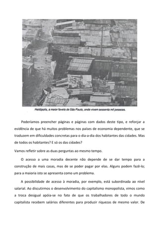 Poderíamos preencher páginas e páginas com dados deste tipo, e reforçar a
evidência de que há muitos problemas nos países de economia dependente, que se
traduzem em dificuldades concretas para o dia-a-dia dos habitantes das cidades. Mas
de todos os habitantes? E só os das cidades?
Vamos refletir sobre as duas perguntas ao mesmo tempo.
O acesso a uma moradia decente não depende de se dar tempo para a
construção de mais casas, mas de se poder pagar por elas. Alguns podem fazê-lo;
para a maioria isto se apresenta como um problema.
A possibilidade de acesso à moradia, por exemplo, está subordinada ao nível
salarial. Ao discutirmos o desenvolvimento do capitalismo monopolista, vimos como
a troca desigual apóia-se no fato de que os trabalhadores de todo o mundo
capitalista recebem salários diferentes para produzir riquezas de mesmo valor. De
 