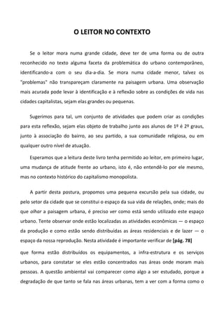 OO LLEEIITTOORR NNOO CCOONNTTEEXXTTOO
Se o leitor mora numa grande cidade, deve ter de uma forma ou de outra
reconhecido no texto alguma faceta da problemática do urbano contemporâneo,
identificando-a com o seu dia-a-dia. Se mora numa cidade menor, talvez os
"problemas" não transpareçam claramente na paisagem urbana. Uma observação
mais acurada pode levar à identificação e à reflexão sobre as condições de vida nas
cidades capitalistas, sejam elas grandes ou pequenas.
Sugerimos para tal, um conjunto de atividades que podem criar as condições
para esta reflexão, sejam elas objeto de trabalho junto aos alunos de 1º é 2º graus,
junto à associação do bairro, ao seu partido, a sua comunidade religiosa, ou em
qualquer outro nível de atuação.
Esperamos que a leitura deste livro tenha permitido ao leitor, em primeiro lugar,
uma mudança de atitude frente ao urbano, isto é, não entendê-lo por ele mesmo,
mas no contexto histórico do capitalismo monopolista.
A partir desta postura, propomos uma pequena excursão pela sua cidade, ou
pelo setor da cidade que se constitui o espaço da sua vida de relações, onde; mais do
que olhar a paisagem urbana, é preciso ver como está sendo utilizado este espaço
urbano. Tente observar onde estão localizadas as atividades econômicas — o espaço
da produção e como estão sendo distribuídas as áreas residenciais e de lazer — o
espaço da nossa reprodução. Nesta atividade é importante verificar de [pág. 78]
que forma estão distribuídos os equipamentos, a infra-estrutura e os serviços
urbanos, para constatar se eles estão concentrados nas áreas onde moram mais
pessoas. A questão ambiental vai comparecer como algo a ser estudado, porque a
degradação de que tanto se fala nas áreas urbanas, tem a ver com a forma como o
 