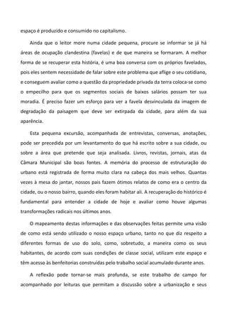 espaço é produzido e consumido no capitalismo.
Ainda que o leitor more numa cidade pequena, procure se informar se já há
áreas de ocupação clandestina (favelas) e de que maneira se formaram. A melhor
forma de se recuperar esta história, é uma boa conversa com os próprios favelados,
pois eles sentem necessidade de falar sobre este problema que aflige o seu cotidiano,
e conseguem avaliar como a questão da propriedade privada da terra coloca-se como
o empecilho para que os segmentos sociais de baixos salários possam ter sua
moradia. É preciso fazer um esforço para ver a favela desvinculada da imagem de
degradação da paisagem que deve ser extirpada da cidade, para além da sua
aparência.
Esta pequena excursão, acompanhada de entrevistas, conversas, anotações,
pode ser precedida por um levantamento do que há escrito sobre a sua cidade, ou
sobre a área que pretende que seja analisada. Livros, revistas, jornais, atas da
Câmara Municipal são boas fontes. A memória do processo de estruturação do
urbano está registrada de forma muito clara na cabeça dos mais velhos. Quantas
vezes à mesa do jantar, nossos pais fazem ótimos relatos de como era o centro da
cidade, ou o nosso bairro, quando eles foram habitar ali. A recuperação do histórico é
fundamental para entender a cidade de hoje e avaliar como houve algumas
transformações radicais nos últimos anos.
O mapeamento destas informações e das observações feitas permite uma visão
de como está sendo utilizado o nosso espaço urbano, tanto no que diz respeito a
diferentes formas de uso do solo, como, sobretudo, a maneira como os seus
habitantes, de acordo com suas condições de classe social, utilizam este espaço e
têm acesso às benfeitorias construídas pelo trabalho social acumulado durante anos.
A reflexão pode tornar-se mais profunda, se este trabalho de campo for
acompanhado por leituras que permitam a discussão sobre a urbanização e seus
 