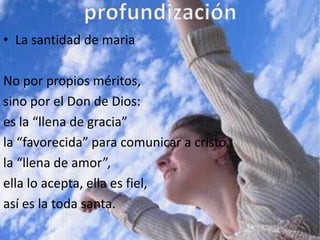 • La santidad de maria

No por propios méritos,
sino por el Don de Dios:
es la “llena de gracia”
la “favorecida” para comunicar a cristo,
la “llena de amor”,
ella lo acepta, ella es fiel,
así es la toda santa.
 