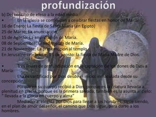 b) Del concilio de efeso a la edad media
•       En la iglesia se comienzan a celebrar fiestas en honor de María:
16 de Enero: La fiesta de Santa María (en Egipto)
25 de Marzo: La anunciación.
15 de Agosto: La anunciación de María.
08 de Septiembre: El nacimiento de María.
21 de Noviembre: La presentación al templo.
En Jerusalén celebran el 15 de agosto: la fiesta de María Madre de Dios.

•        Tres líneas de profundización en la captación de los dones de Dios a
María:
         Ella es santificad por Dios desde el inicio: inmaculada desde su
concepción.
         Porque en su cuerpo recibió a Dios; porque es la criatura llevada a
plenitud en gracia, porque es la primera salvada, también es la asunta al cielo:
“ llevada a la gloria en cuerpo y alma”
         Mediadora: elegida por Dios para llegar a los hombres, sigue siendo,
en el plan de amor del señor, el camino que Dios sigue, para darse a los
hombres.
 