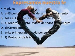 • Maria es
A. a) El punto culminante del antiguo testamento
B. b) Es el lugar de la Encarnación del verbo
C. c) Madre de Cristo, Madre de todos los hombres
D. d) Corredentora
E. e) La primera glorificada por su hijo
F. f) Prototipo de la iglesia
 