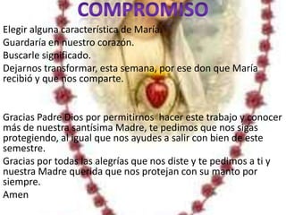 Elegir alguna característica de María.
Guardaría en nuestro corazón.
Buscarle significado.
Dejarnos transformar, esta semana, por ese don que María
recibió y que nos comparte.


Gracias Padre Dios por permitirnos hacer este trabajo y conocer
más de nuestra santísima Madre, te pedimos que nos sigas
protegiendo, al igual que nos ayudes a salir con bien de este
semestre.
Gracias por todas las alegrías que nos diste y te pedimos a ti y
nuestra Madre querida que nos protejan con su manto por
siempre.
Amen
 
