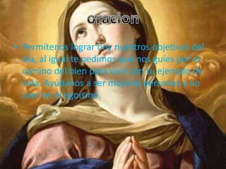 • Permítenos lograr hoy nuestros objetivos del
  día, al igual te pedimos que nos guíes por el
  camino del bien para vivir con tu ejemplo de
  vida. Ayúdanos a ser mejores personas y no
  caer en el egoísmo.
 
